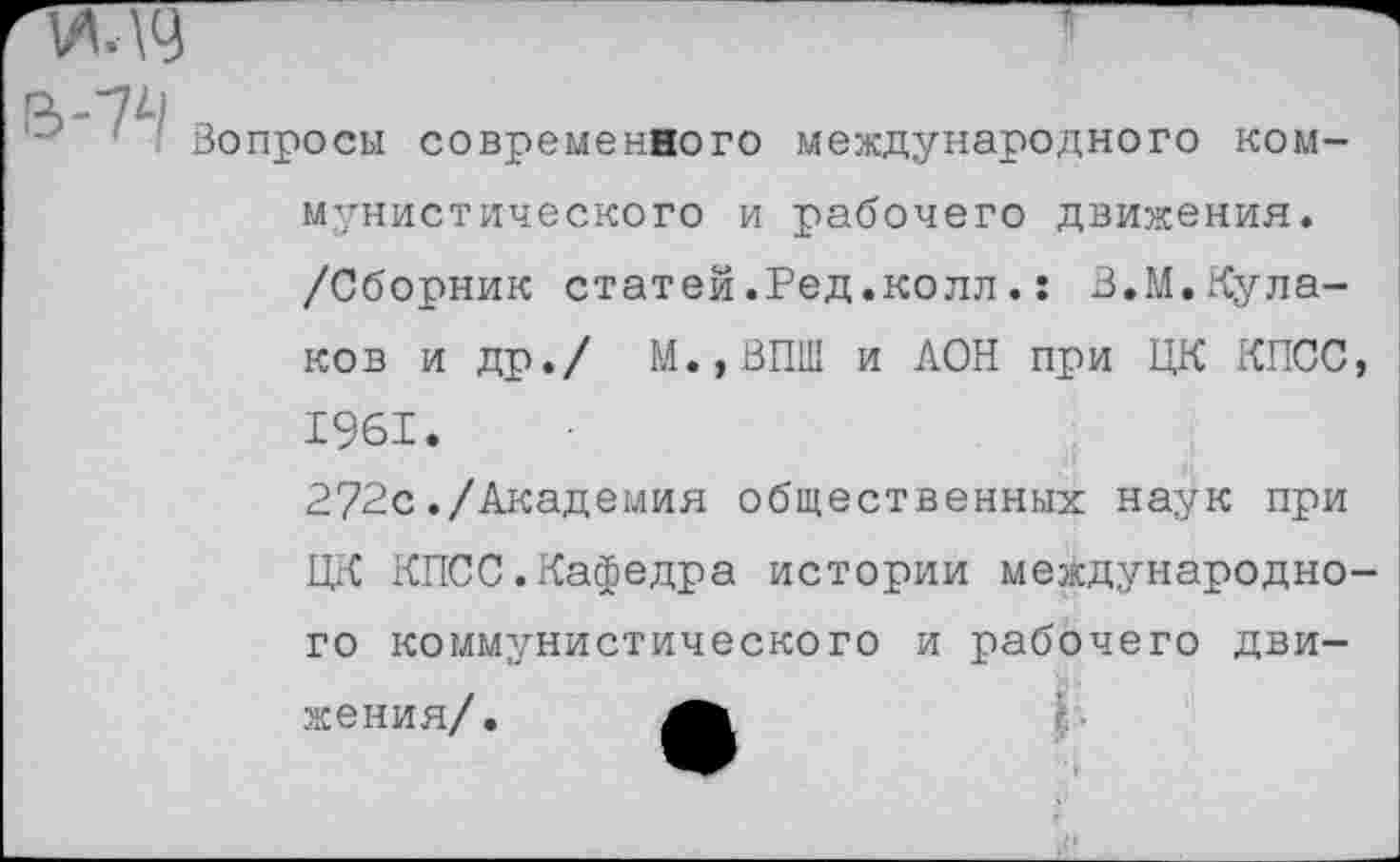 ﻿Вопросы современного международного коммунистического и рабочего движения. /Сборник статей.Ред.колл.: В,М,Кулаков и др./ М.,ВПШ и АОН при ЦК КПСС, 1961.
272с./Академия общественных наук при ЦК КПСС.Кафедра истории международного коммунистического и рабочего движения/.